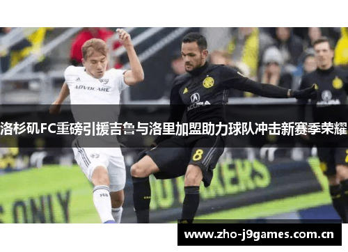 洛杉矶FC重磅引援吉鲁与洛里加盟助力球队冲击新赛季荣耀 洛杉矶FC重磅引援吉鲁与洛里加盟助力球队冲击新赛季荣耀